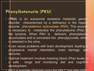 • (PKU) is an autosomal recessive metabolic genetic
disorder characterized by a deficiency in the hepatic
enzyme phenylalanine hydroxylase (PAH). This enzyme
is necessary to metabolize the phenylalanine (Phe) to
the tyrosine. When PAH is deficient, phenylalanine
accumulates and is converted into phenylpyruvate, which
is detected in the urine.
• It can cause problems with brain development, leading to
progressive mental retardation, brain damage, and
seizures.
• Optimal treatment involves lowering blood (Phe) levels to
a safe range and monitoring diet and cognitive
development.
22
 