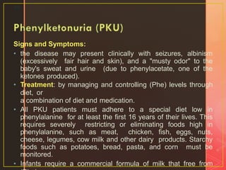 Signs and Symptoms:
• the disease may present clinically with seizures, albinism
(excessively fair hair and skin), and a "musty odor" to the
baby's sweat and urine (due to phenylacetate, one of the
ketones produced).
• Treatment: by managing and controlling (Phe) levels through
diet, or
a combination of diet and medication.
• All PKU patients must adhere to a special diet low in
phenylalanine for at least the first 16 years of their lives. This
requires severely restricting or eliminating foods high in
phenylalanine, such as meat, chicken, fish, eggs, nuts,
cheese, legumes, cow milk and other dairy products. Starchy
foods such as potatoes, bread, pasta, and corn must be
monitored.
• Infants require a commercial formula of milk that free from
23
 