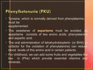 • Tyrosine, which is normally derived from phenylalanine,
must be
supplemented.
• The sweetener of aspartame must be avoided, as
aspartame consists of two amino acids: phenylalanine
and aspartic acid.
• The oral administration of tetrahydrobiopterin (or BH4) (a
cofactor for the oxidation of phenylalanine) can reduce
blood levels of this amino acid in certain patients.
• For childhood, we can add some fruits and vegetables the
low in (Phe) which provide essential vitamins and
minerals.
25
 