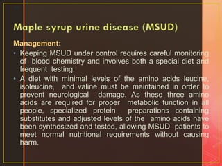 Management:
• Keeping MSUD under control requires careful monitoring
of blood chemistry and involves both a special diet and
frequent testing.
• A diet with minimal levels of the amino acids leucine,
isoleucine, and valine must be maintained in order to
prevent neurological damage. As these three amino
acids are required for proper metabolic function in all
people, specialized protein preparations containing
substitutes and adjusted levels of the amino acids have
been synthesized and tested, allowing MSUD patients to
meet normal nutritional requirements without causing
harm.
29
 