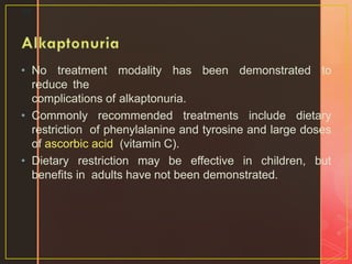 • No treatment modality has been demonstrated to
reduce the
complications of alkaptonuria.
• Commonly recommended treatments include dietary
restriction of phenylalanine and tyrosine and large doses
of ascorbic acid (vitamin C).
• Dietary restriction may be effective in children, but
benefits in adults have not been demonstrated.
34
 