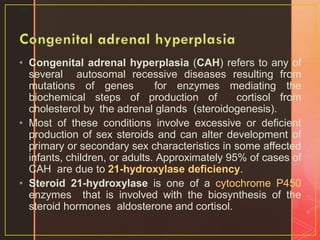 • Congenital adrenal hyperplasia (CAH) refers to any of
several autosomal recessive diseases resulting from
mutations of genes for enzymes mediating the
biochemical steps of production of cortisol from
cholesterol by the adrenal glands (steroidogenesis).
• Most of these conditions involve excessive or deficient
production of sex steroids and can alter development of
primary or secondary sex characteristics in some affected
infants, children, or adults. Approximately 95% of cases of
CAH are due to 21-hydroxylase deficiency.
• Steroid 21-hydroxylase is one of a cytochrome P450
enzymes that is involved with the biosynthesis of the
steroid hormones aldosterone and cortisol.
36
 