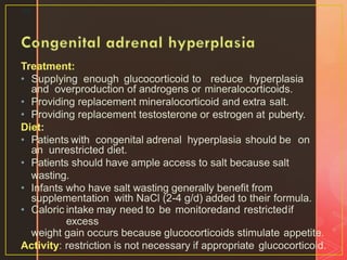 Treatment:
• Supplying enough glucocorticoid to reduce hyperplasia
and overproduction of androgens or mineralocorticoids.
• Providing replacement mineralocorticoid and extra salt.
• Providing replacement testosterone or estrogen at puberty.
Diet:
• Patients with congenital adrenal hyperplasia should be on
an unrestricted diet.
• Patients should have ample access to salt because salt
wasting.
• Infants who have salt wasting generally benefit from
supplementation with NaCl (2-4 g/d) added to their formula.
• Caloric intake may need to be monitoredand restrictedif
excess
weight gain occurs because glucocorticoids stimulate appetite.
Activity: restriction is not necessary if appropriate glucocorticoid.
38
 