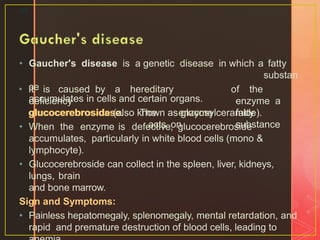 • Gaucher's disease is a genetic disease in which a fatty
substan
ce
accumulates in cells and certain organs.
40
• It is caused by a hereditary
deficiency
glucocerebrosidase. The enzyme
acts on
of the
enzyme a
fatty
substance
glucocerebroside (also known as glucosylceramide).
• When the enzyme is defective, glucocerebroside
accumulates, particularly in white blood cells (mono &
lymphocyte).
• Glucocerebroside can collect in the spleen, liver, kidneys,
lungs, brain
and bone marrow.
Sign and Symptoms:
• Painless hepatomegaly, splenomegaly, mental retardation, and
rapid and premature destruction of blood cells, leading to
 