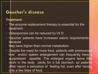 Treatment:
• The enzyme replacement therapy is essential for the
treatment.
• Osteoporosis can be reduced by Vit D.
• Gaucher patients have increased caloric requirements
because
they have higher-than-normal metabolism.
• Despite the need for more food, patients with pronounced
liver and/or spleen enlargement can frequently have a
suppressed appetite. The enlarged organs leave little
room in the body cavity for a full stomach, so patients
often report a sensation of feeling full, even after having
only a few bites of food.
41
 
