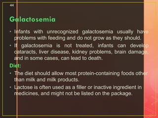 • Infants with unrecognized galactosemia usually have
problems with feeding and do not grow as they should.
• If galactosemia is not treated, infants can develop
cataracts, liver disease, kidney problems, brain damage,
and in some cases, can lead to death.
Diet:
• The diet should allow most protein-containing foods other
than milk and milk products.
• Lactose is often used as a filler or inactive ingredient in
medicines, and might not be listed on the package.
44
 