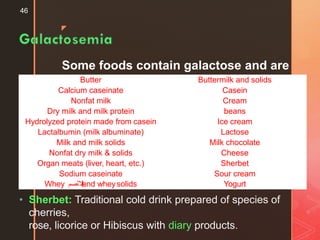 z
Some foods contain galactose and are
unacceptable:
46
• Sherbet: Traditional cold drink prepared of species of
cherries,
rose, licorice or Hibiscus with diary products.
Butter Buttermilk and solids
Calcium caseinate Casein
Nonfat milk Cream
Dry milk and milk protein beans
Hydrolyzed protein made from casein Ice cream
Lactalbumin (milk albuminate) Lactose
Milk and milk solids Milk chocolate
Nonfat dry milk & solids Cheese
Organ meats (liver, heart, etc.) Sherbet
Sodium caseinate Sour cream
Whey ‫ال‬‫ل‬‫ب‬‫ن‬‫لصم‬ and wheysolids Yogurt
 