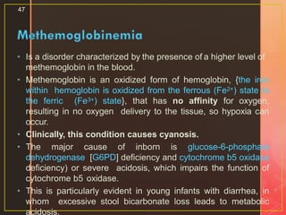 • Is a disorder characterized by the presence of a higher level of
methemoglobin in the blood.
• Methemoglobin is an oxidized form of hemoglobin, {the iron
within hemoglobin is oxidized from the ferrous (Fe2+) state to
the ferric (Fe3+) state}, that has no affinity for oxygen,
resulting in no oxygen delivery to the tissue, so hypoxia can
occur.
• Clinically, this condition causes cyanosis.
• The major cause of inborn is glucose-6-phosphate
dehydrogenase [G6PD] deficiency and cytochrome b5 oxidase
deficiency) or severe acidosis, which impairs the function of
cytochrome b5 oxidase.
• This is particularly evident in young infants with diarrhea, in
whom excessive stool bicarbonate loss leads to metabolic
acidosis.
47
 