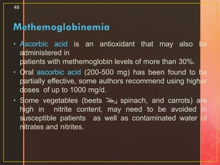 • Ascorbic acid is an antioxidant that may also be
administered in
patients with methemoglobin levels of more than 30%.
• Oral ascorbic acid (200-500 mg) has been found to be
partially effective, some authors recommend using higher
doses of up to 1000 mg/d.
• Some vegetables (beets ‫بال‬‫ن‬‫ج‬‫,ر‬ spinach, and carrots) are
high in nitrite content, may need to be avoided in
susceptible patients as well as contaminated water of
nitrates and nitrites.
48
 