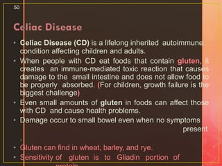 • Celiac Disease (CD) is a lifelong inherited autoimmune
condition affecting children and adults.
• When people with CD eat foods that contain gluten, it
creates an immune-mediated toxic reaction that causes
damage to the small intestine and does not allow food to
be properly absorbed. (For children, growth failure is the
biggest challenge)
• Even small amounts of gluten in foods can affect those
with CD and cause health problems.
• Damage occur to small bowel even when no symptoms
present
.
• Gluten can find in wheat, barley, and rye.
• Sensitivity of gluten is to Gliadin portion of
50
 