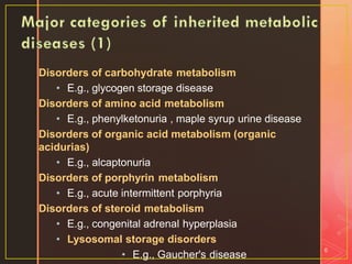 Disorders of carbohydrate metabolism
• E.g., glycogen storage disease
Disorders of amino acid metabolism
• E.g., phenylketonuria , maple syrup urine disease
Disorders of organic acid metabolism (organic
acidurias)
• E.g., alcaptonuria
Disorders of porphyrin metabolism
• E.g., acute intermittent porphyria
Disorders of steroid metabolism
• E.g., congenital adrenal hyperplasia
• Lysosomal storage disorders
• E.g., Gaucher's disease
6
 