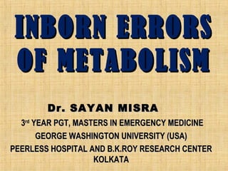 INBORN ERRORSINBORN ERRORS
OF METABOLISMOF METABOLISM
Dr. SAYAN MISRADr. SAYAN MISRA
33rdrd
YEAR PGT, MASTERS IN EMERGENCY MEDICINEYEAR PGT, MASTERS IN EMERGENCY MEDICINE
GEORGE WASHINGTON UNIVERSITY (USA)GEORGE WASHINGTON UNIVERSITY (USA)
PEERLESS HOSPITAL AND B.K.ROY RESEARCH CENTERPEERLESS HOSPITAL AND B.K.ROY RESEARCH CENTER
KOLKATAKOLKATA
 