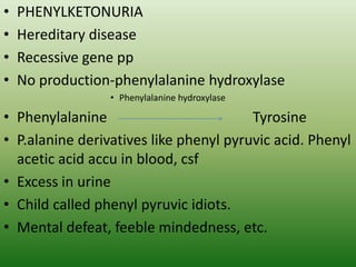 • PHENYLKETONURIA
• Hereditary disease
• Recessive gene pp
• No production-phenylalanine hydroxylase
• Phenylalanine hydroxylase
• Phenylalanine Tyrosine
• P.alanine derivatives like phenyl pyruvic acid. Phenyl
acetic acid accu in blood, csf
• Excess in urine
• Child called phenyl pyruvic idiots.
• Mental defeat, feeble mindedness, etc.
 
