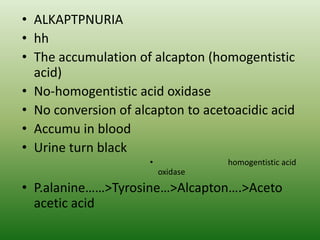 • ALKAPTPNURIA
• hh
• The accumulation of alcapton (homogentistic
acid)
• No-homogentistic acid oxidase
• No conversion of alcapton to acetoacidic acid
• Accumu in blood
• Urine turn black
• homogentistic acid
oxidase
• P.alanine……>Tyrosine…>Alcapton….>Aceto
acetic acid
 
