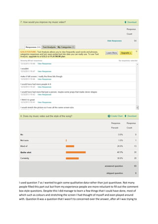 I used question 7 as I wanted to gain some qualitative data rather than just quantitave. Not many
people filled this part out but from my experience people are more reluctant to fill out the comment
box style questions. Despite this I did manage to learn a few things that I could have done, most of
which such as colours and stretching the screen I had thought of myself and even played around
with. Question 8 was a question that I wasn’t to concerned over the answer, after all I was trying to
 