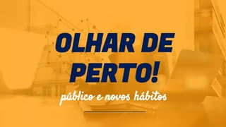 OLHAR DE
PERTO!
público e novos hábitos
 