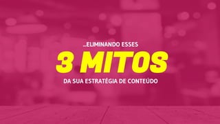 3 MITOSDA SUA ESTRATÉGIA DE CONTEÚDO
...ELIMINANDO ESSES
 