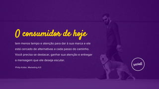 tem menos tempo e atenção para dar à sua marca e ele
está cercado de alternativas a cada passo do caminho.
Você precisa se destacar, ganhar sua atenção e entregar
a mensagem que ele deseja escutar.
Philip Kotler, Marketing 4.0
O consumidor de hoje
 