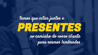PRESENTES
temos que estar juntos e
no caminho do nosso cliente
para sermos lembrados
 