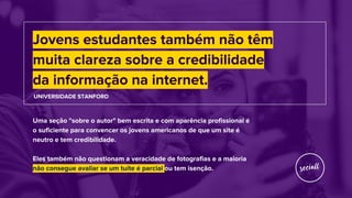 Jovens estudantes também não têm
muita clareza sobre a credibilidade
da informação na internet.
UNIVERSIDADE STANFORD
Uma seção "sobre o autor" bem escrita e com aparência profissional é
o suficiente para convencer os jovens americanos de que um site é
neutro e tem credibilidade.
Eles também não questionam a veracidade de fotografias e a maioria
não consegue avaliar se um tuíte é parcial ou tem isenção.
 