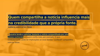 O usuário tende a valorizar bastante a notícia compartilhada por uma
pessoa conhecida em quem confia mais, por exemplo. O que,
evidentemente, pode ter implicações se esse familiar "confiável" compartilha
notícias falsas.
Quem compartilha a notícia influencia mais
na credibilidade que a própria fonte.
AGÊNCIA ASSOCIATED PRESS
 