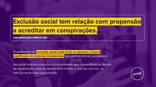 Exclusão social tem relação com propensão
a acreditar em conspirações.
UNIVERSIDADE PRINCETON
O sentimento de exclusão social pode levar as pessoas a buscar
significado em histórias mirabolantes que podem não ser verdadeiras.
Isso pode levá-los a se juntar a comunidades que compartilhem as teorias
da conspiração, onde se sentem bem-vindos, o que, por sua vez, irá
reforçar ainda mais suas crenças.
 