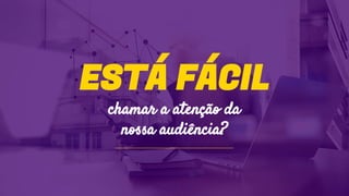 ESTÁ FÁCIL
chamar a atenção da
nossa audiência?
 
