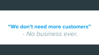 “We don’t need more customers”
- No business ever.
 