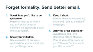 1. Speak how you’d like to be
spoken to.
Personal messages where
you can share things in
common will always do better.
We’re all human.
2. Show your initiative.
Use examples of previous
work to how you’re smart, and
can get things done.
Forget formality. Send better email.
3. Keep it short.
People like (and respond to)
short and “gets to the point”
messages.
4. Ask “yes or no questions”
Avoid back-and-forth
decisions. “Does Monday
2pm at your office work for
you?” trumps “where would
you like to meet?”
 