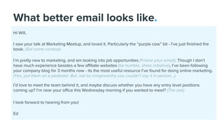 What better email looks like.
Hi Will,
I saw your talk at Marketing Meetup, and loved it. Particularly the “purple cow” bit - I’ve just finished the
book. (Set some context)
I’m pretty new to marketing, and am looking into job opportunities (Frame your email). Though I don’t
have much experience besides a few affiliate websites (be humble, show initiative), I’ve been following
your company blog for 3 months now - its the most useful resource I’ve found for doing online marketing.
(Yes, put them on a pedestal. But, not so cringeworthy you couldn’t say it in person...).
I’d love to meet the team behind it, and maybe discuss whether you have any entry level positions
coming up? I’m near your office this Wednesday morning if you wanted to meet? (The ask)
I look forward to hearing from you!
Ed
 