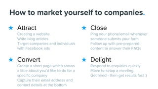 ★ Close
Ping your phone/email whenever
someone submits your form
Follow up with pre-prepared
content to answer their FAQs
★ Delight
Respond to enquiries quickly
Move to setup a meeting.
Get hired - then get results fast :)
★ Attract
Creating a website
Write blog articles
Target companies and individuals
with Facebook ads
★ Convert
Create a short page which shows
a little about you’d like to do for a
specific company
Capture their email address and
contact details at the bottom
How to market yourself to companies.
 