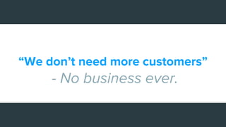 “We don’t need more customers”
- No business ever.
 