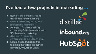 I’ve had a few projects in marketing ...
● Built a team of marketers and
developers for Inbound.org
● Grew a community to 45,000+
professional marketers
● Arranged “Ask Me Anything”
community Q&A discussions with
30+ leaders in marketing
● Attended 8 marketing
conferences in the UK and USA.
● Created slidedecks (like this)
targeting marketing executives
earning 100,000’s of views
 