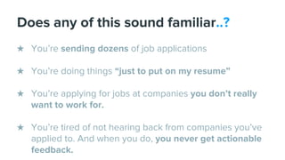 Does any of this sound familiar..?
★ You’re sending dozens of job applications
★ You’re doing things “just to put on my resume”
★ You’re applying for jobs at companies you don’t really
want to work for.
★ You’re tired of not hearing back from companies you’ve
applied to. And when you do, you never get actionable
feedback.
 