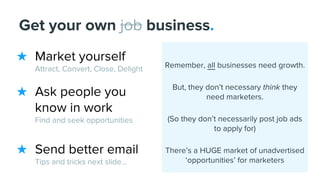 ★ Market yourself
Attract, Convert, Close, Delight
★ Ask people you
know in work
Find and seek opportunities
★ Send better email
Tips and tricks next slide...
Get your own job business.
Remember, all businesses need growth.
But, they don’t necessary think they
need marketers.
(So they don’t necessarily post job ads
to apply for)
There’s a HUGE market of unadvertised
‘opportunities’ for marketers
 