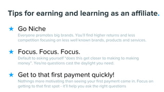 Tips for earning and learning as an affiliate.
★ Go Niche
Everyone promotes big brands. You’ll find higher returns and less
competition focusing on less well known brands, products and services.
★ Focus. Focus. Focus.
Default to asking yourself “does this get closer to making to making
money”. Yes/no questions cast the daylight you need.
★ Get to that first payment quickly!
Nothings more motivating than seeing your first payment come in. Focus on
getting to that first spot - it’ll help you ask the right questions
 