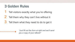 1 Tell visitors exactly what you’re offering
2 Tell them why they can’t live without it
3 Tell them what they need to do to get it
3 Golden Rules
“Just fill out the form at right and we’ll send
you a copy of your eBook!”
 