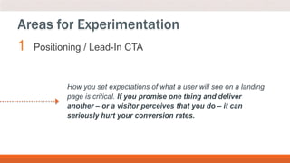1 Positioning / Lead-In CTA
Areas for Experimentation
How you set expectations of what a user will see on a landing
page is critical. If you promise one thing and deliver
another – or a visitor perceives that you do – it can
seriously hurt your conversion rates.
 