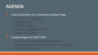 1 Critical Elements of a Successful Landing Page
– Why Do They Matter?
– Guiding Goals
– 3 Golden Rules
– Creative Experimentation
– Thank-You Pages
2 Landing Pages for Paid Traffic
– Why Do Paid Landing Pages Matter?
– Elements of a Successful Paid Landing Page
– Nurturing Paid Leads
AGENDA
 
