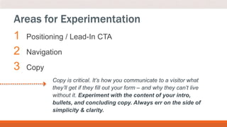 1 Positioning / Lead-In CTA
2 Navigation
3 Copy
Areas for Experimentation
Copy is critical. It’s how you communicate to a visitor what
they’ll get if they fill out your form – and why they can’t live
without it. Experiment with the content of your intro,
bullets, and concluding copy. Always err on the side of
simplicity & clarity.
 