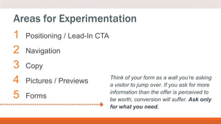 1 Positioning / Lead-In CTA
2 Navigation
3 Copy
4 Pictures / Previews
5 Forms
Areas for Experimentation
Think of your form as a wall you’re asking
a visitor to jump over. If you ask for more
information than the offer is perceived to
be worth, conversion will suffer. Ask only
for what you need.
 