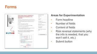 Forms
Areas for Experimentation
• Form headline
• Number of fields
• Content of fields
• Risk reversal statements (why
the info is needed, that you
won’t sell it, etc.)
• Submit button
 