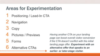1 Positioning / Lead-In CTA
2 Navigation
3 Copy
4 Pictures / Previews
5 Forms
6 Alternative CTAs
Areas for Experimentation
Having another CTA on your landing
page can boost overall visitor conversion
if the CTA doesn’t conflict with the initial
landing page offer. Experiment with an
alternative offer that speaks to an
earlier- or later-stage visitor.
 