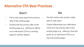 Alternative CTA Best Practices
Don’t
• Fail to add value beyond the primary
offer of the landing page
• Conflict with the primary offer of the
landing page (e.g., offering an eBook
as an alternative CTA on a landing
page for another eBook)
Do
• Provide visitors with another viable
path to walk down
• Clearly differentiate your alternative
CTAs from the primary offer of the
landing page (e.g., offering a free tips
guide as an alternative CTA on an
free trial landing page)
 