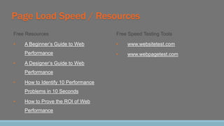 Page Load Speed / Resources
Free Resources
• A Beginner’s Guide to Web
Performance
• A Designer’s Guide to Web
Performance
• How to Identify 10 Performance
Problems in 10 Seconds
• How to Prove the ROI of Web
Performance
Free Speed Testing Tools
• www.websitetest.com
• www.webpagetest.com
 