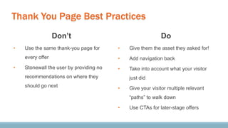 Thank You Page Best Practices
Don’t
• Use the same thank-you page for
every offer
• Stonewall the user by providing no
recommendations on where they
should go next
Do
• Give them the asset they asked for!
• Add navigation back
• Take into account what your visitor
just did
• Give your visitor multiple relevant
“paths” to walk down
• Use CTAs for later-stage offers
 