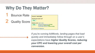 1 Bounce Rate
2 Quality Score
Why Do They Matter?
If you’re running AdWords, landing pages that load
quickly and immediately follow through on a user’s
expectations have higher Quality Scores, reducing
your CPC and lowering your overall cost per
conversion.
 
