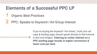 1 Organic Best Practices
2 PPC: Speaks to Keyword / Ad Group Interest
Elements of a Successful PPC LP
If you’re buying the keyword “red shoes,” both your ad
copy & landing page should speak directly to that interest
in text and images. Catering to visitor interest on a
PPC landing page results in higher conversion &
lower cost per lead.
 