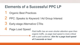 1 Organic Best Practices
2 PPC: Speaks to Keyword / Ad Group Interest
3 Early-stage Alternative CTAs
4 Page Load Speed
Elements of a Successful PPC LP
Paid traffic has an even shorter attention span than
organic traffic, so page load speed is more critical
with a paid audience. Aim for a page load speed
of 2 seconds or less!
 
