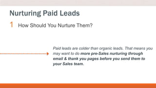 1 How Should You Nurture Them?
Nurturing Paid Leads
Paid leads are colder than organic leads. That means you
may want to do more pre-Sales nurturing through
email & thank you pages before you send them to
your Sales team.
 